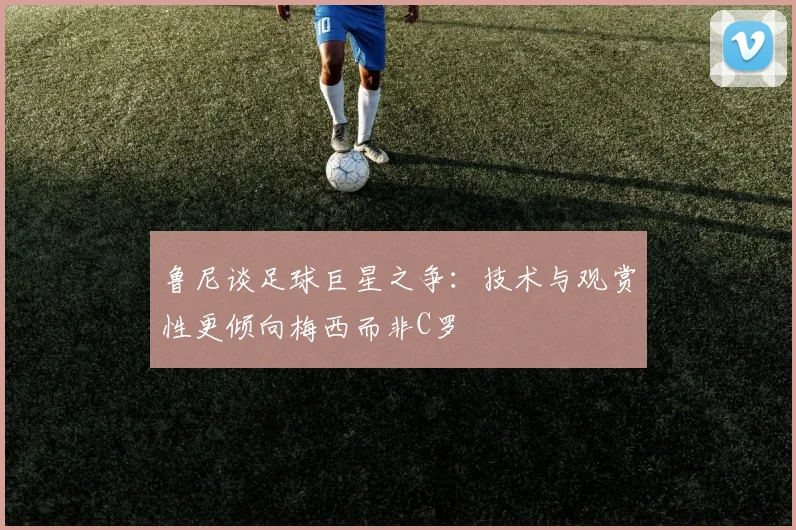 鲁尼谈足球巨星之争：技术与观赏性更倾向梅西而非C罗