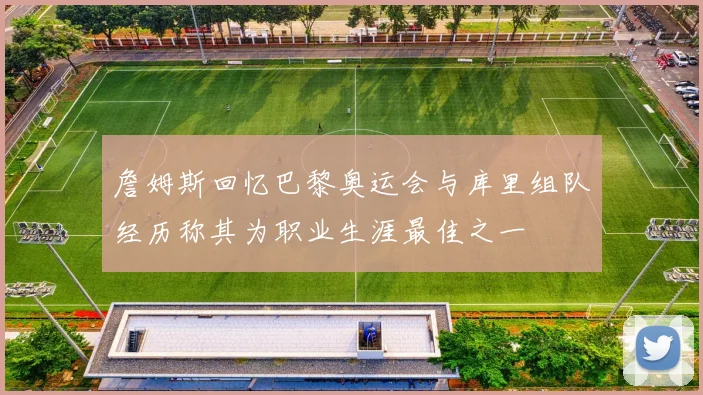 詹姆斯回忆巴黎奥运会与库里组队经历称其为职业生涯最佳之一