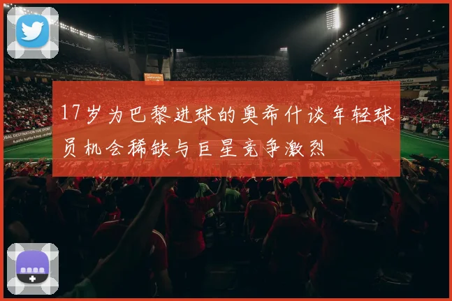 17岁为巴黎进球的奥希什谈年轻球员机会稀缺与巨星竞争激烈