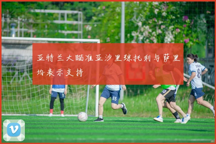 亚特兰大瞄准亚沙里琼托利与萨里均表示支持