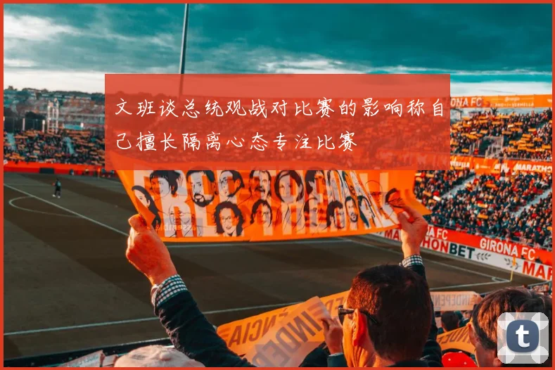 文班谈总统观战对比赛的影响称自己擅长隔离心态专注比赛