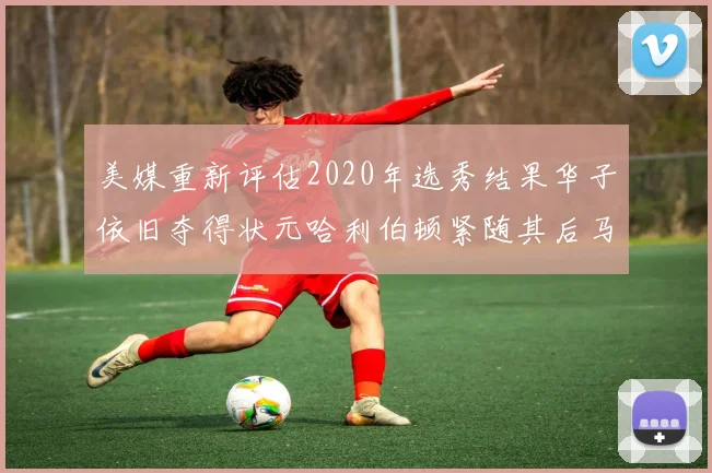 美媒重新评估2020年选秀结果华子依旧夺得状元哈利伯顿紧随其后马克西位列探花