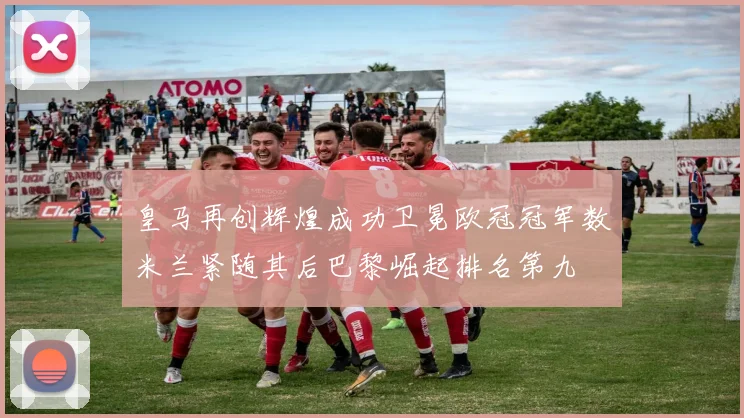 皇马再创辉煌成功卫冕欧冠冠军数米兰紧随其后巴黎崛起排名第九