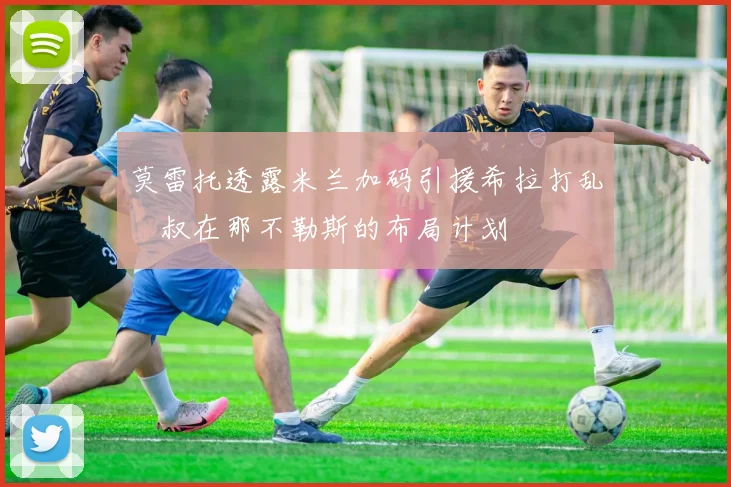 莫雷托透露米兰加码引援希拉打乱囧叔在那不勒斯的布局计划