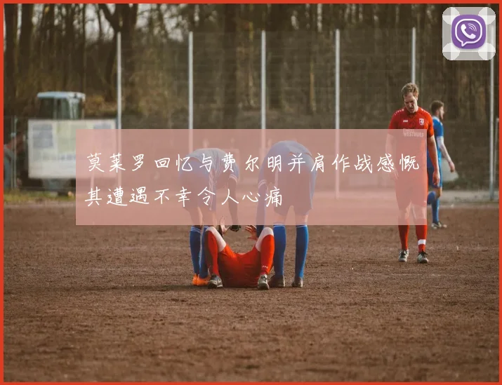 莫莱罗回忆与费尔明并肩作战感慨其遭遇不幸令人心痛