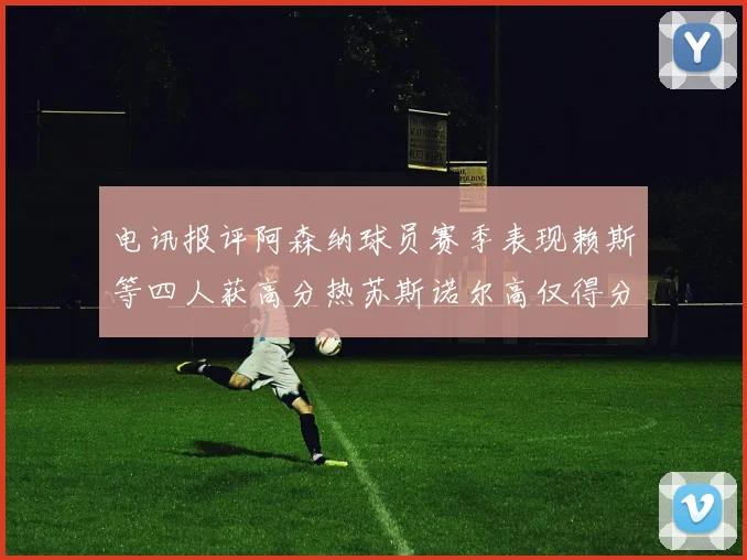 电讯报评阿森纳球员赛季表现赖斯等四人获高分热苏斯诺尔高仅得分