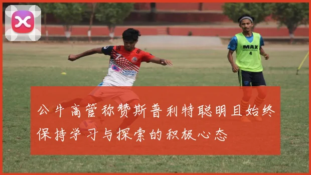 公牛高管称赞斯普利特聪明且始终保持学习与探索的积极心态