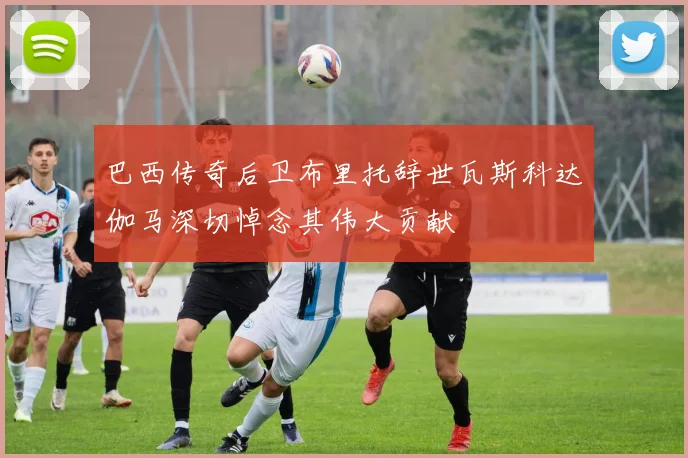 巴西传奇后卫布里托辞世瓦斯科达伽马深切悼念其伟大贡献