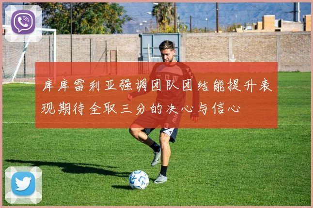 库库雷利亚强调团队团结能提升表现期待全取三分的决心与信心