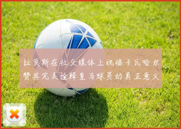 拉莫斯在社交媒体上祝福卡瓦哈尔赞其完美诠释皇马球员的真正意义