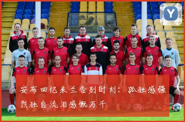 安布回忆米兰告别时刻：孤独感强烈独自流泪感慨万千