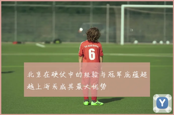北京在硬仗中的经验与冠军底蕴超越上海或成其最大优势