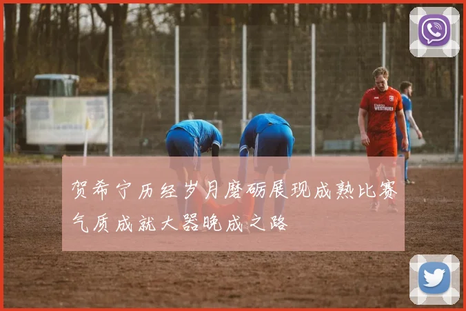 贺希宁历经岁月磨砺展现成熟比赛气质成就大器晚成之路