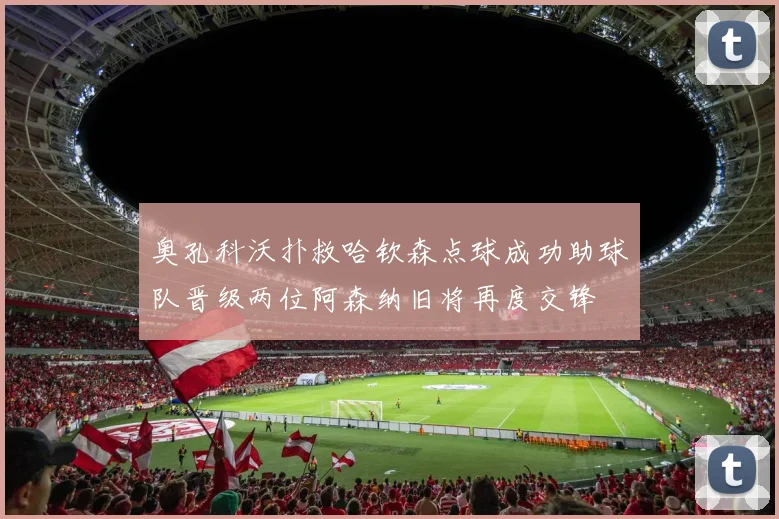 奥孔科沃扑救哈钦森点球成功助球队晋级两位阿森纳旧将再度交锋