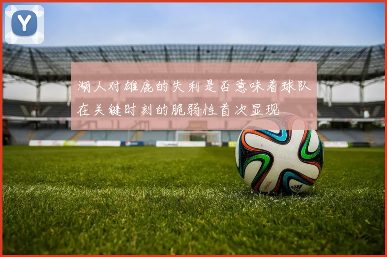 湖人对雄鹿的失利是否意味着球队在关键时刻的脆弱性首次显现