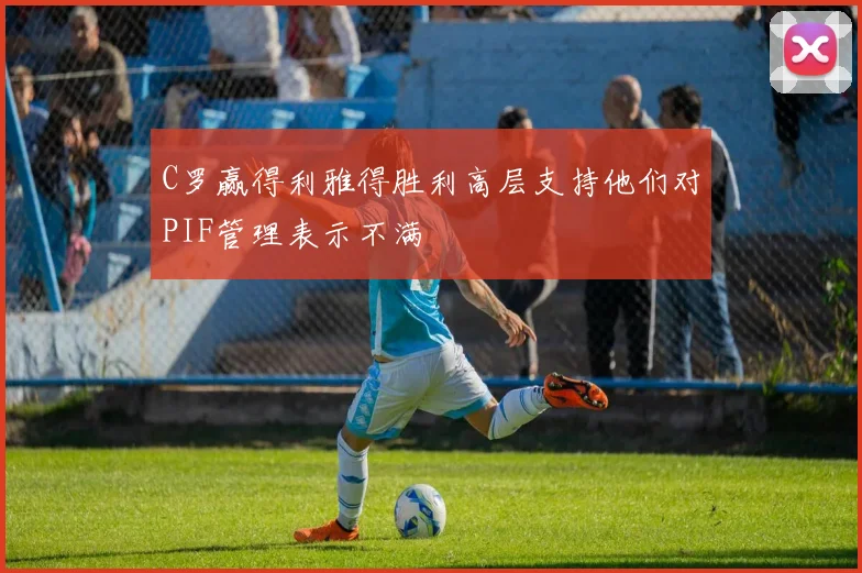C罗赢得利雅得胜利高层支持他们对PIF管理表示不满
