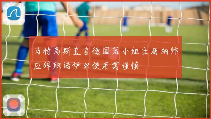 马特乌斯直言德国若小组出局纳帅应辞职诺伊尔使用需谨慎