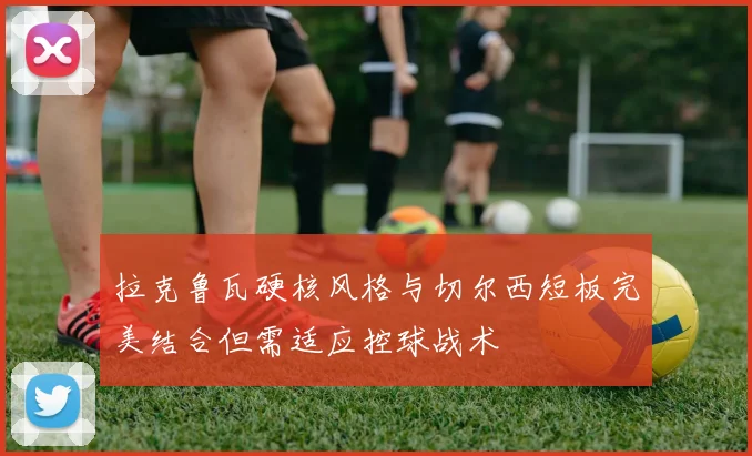 拉克鲁瓦硬核风格与切尔西短板完美结合但需适应控球战术