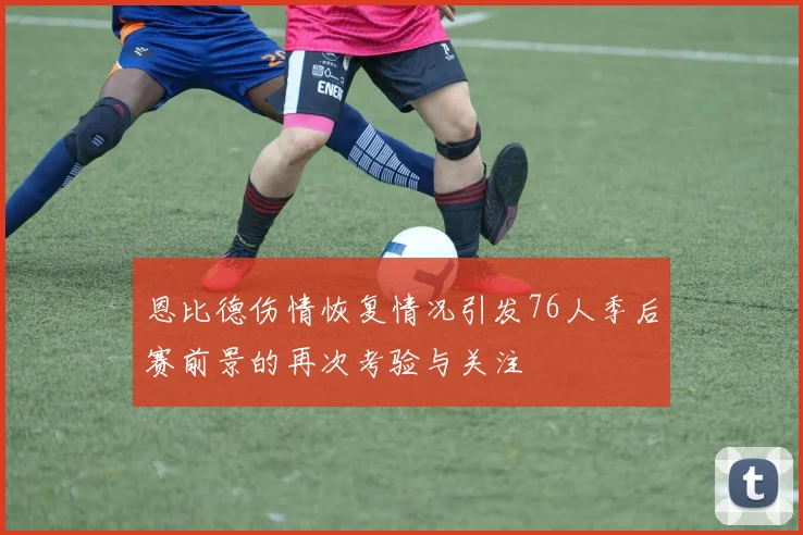 恩比德伤情恢复情况引发76人季后赛前景的再次考验与关注