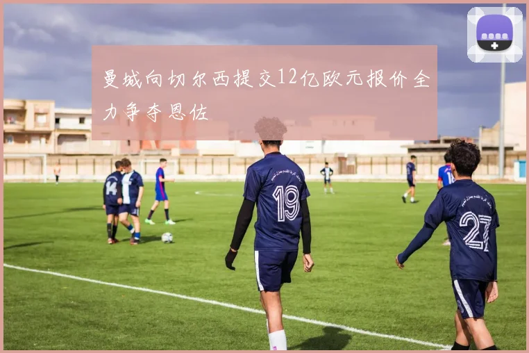 曼城向切尔西提交12亿欧元报价全力争夺恩佐