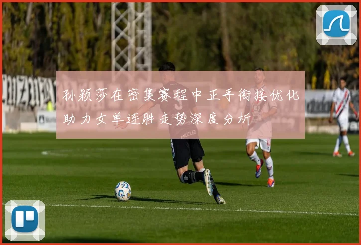 孙颖莎在密集赛程中正手衔接优化助力女单连胜走势深度分析