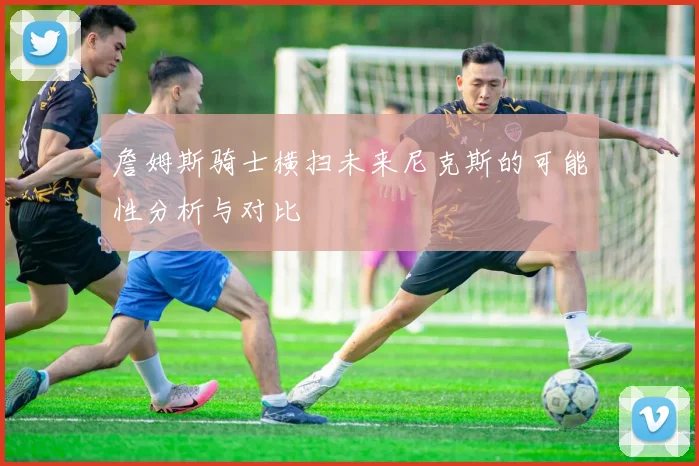 詹姆斯骑士横扫未来尼克斯的可能性分析与对比