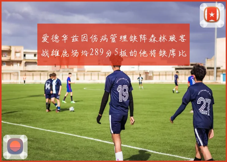 爱德华兹因伤病管理缺阵森林狼客战雄鹿场均289分5板的他将缺席比赛
