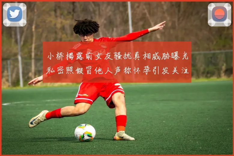 小桥揭露前女友骚扰真相威胁曝光私密照假冒他人声称怀孕引发关注