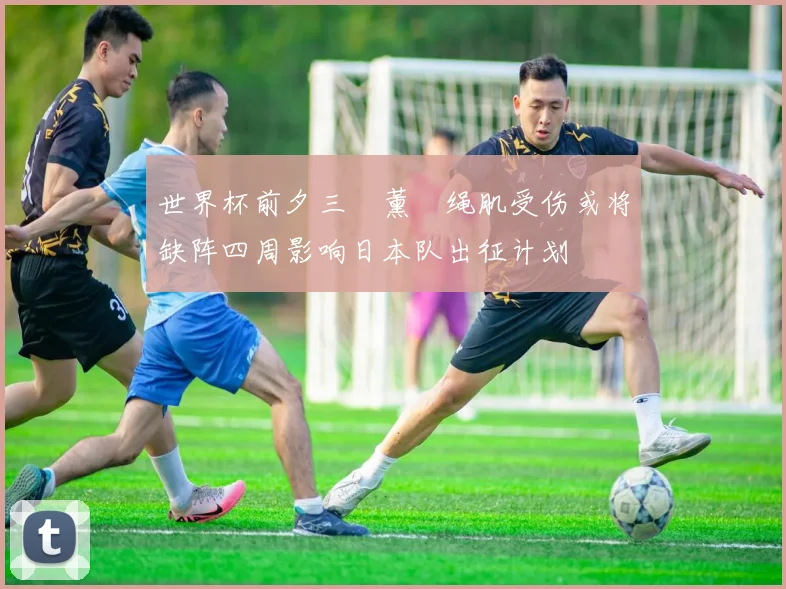 世界杯前夕三笘薰腘绳肌受伤或将缺阵四周影响日本队出征计划