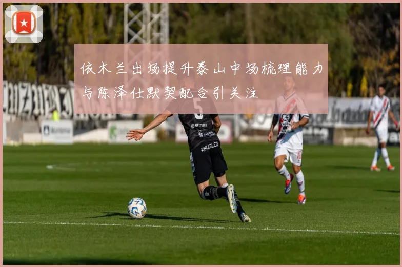 依木兰出场提升泰山中场梳理能力与陈泽仕默契配合引关注